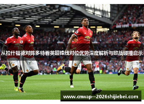 从拉什福德对阵多特看英超锋线对位优势深度解析与欧战碰撞启示 从拉什福德对阵多特看英超锋线对位优势深度解析与欧战碰撞启示