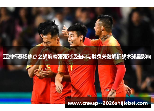 亚洲杯赛场焦点之战前瞻强强对话走向与胜负关键解析战术球星影响