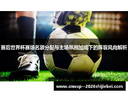 赛后世界杯赛场名额分配与主场氛围加成下的阵容风向解析