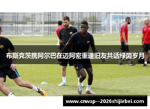 布斯克茨携阿尔巴在迈阿密重逢旧友共话绿茵岁月 布斯克茨携阿尔巴在迈阿密重逢旧友共话绿茵岁月