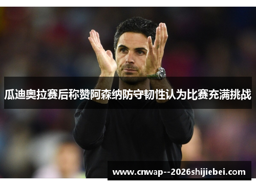 瓜迪奥拉赛后称赞阿森纳防守韧性认为比赛充满挑战 瓜迪奥拉赛后称赞阿森纳防守韧性认为比赛充满挑战