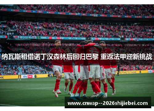 纳瓦斯租借诺丁汉森林后回归巴黎 重返法甲迎新挑战 纳瓦斯租借诺丁汉森林后回归巴黎 重返法甲迎新挑战