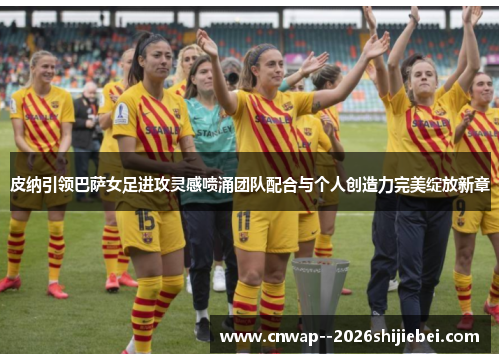 皮纳引领巴萨女足进攻灵感喷涌团队配合与个人创造力完美绽放新章