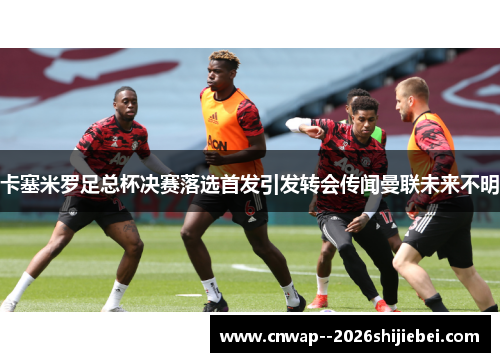 卡塞米罗足总杯决赛落选首发引发转会传闻曼联未来不明