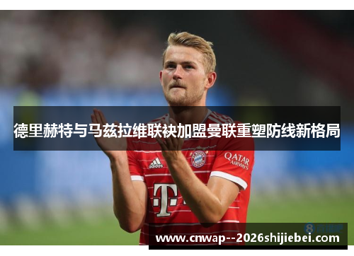 德里赫特与马兹拉维联袂加盟曼联重塑防线新格局