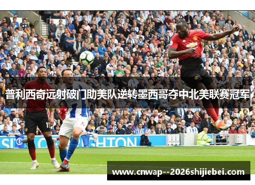 普利西奇远射破门助美队逆转墨西哥夺中北美联赛冠军