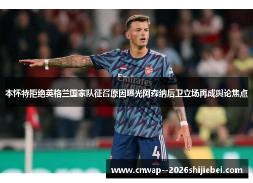 本怀特拒绝英格兰国家队征召原因曝光阿森纳后卫立场再成舆论焦点 本怀特拒绝英格兰国家队征召原因曝光阿森纳后卫立场再成舆论焦点