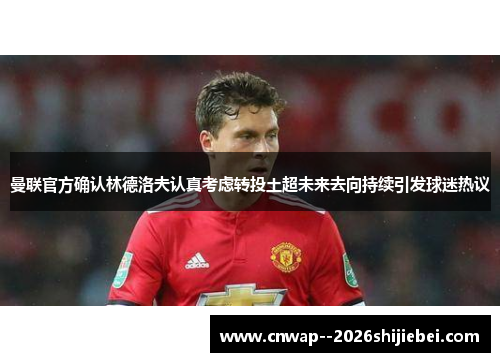 曼联官方确认林德洛夫认真考虑转投土超未来去向持续引发球迷热议 曼联官方确认林德洛夫认真考虑转投土超未来去向持续引发球迷热议